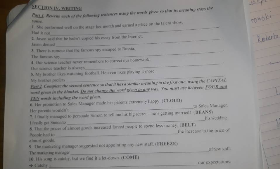 SECTION IV. WRITING 
Part I. Rewrite each of the following sentences using the words given so that its meaning stays the 
Same. 
1. She performed well on the stage last month and earned a place on the talent show. 
_. 
Had it not 
2. Jason said that he hadn’t copied his essay from the Internet. 
Jason denied 
3. There is rumour that the famous spy escaped to Russia. 
The famous spy 
4. Our science teacher never remembers to correct our homework. 
Our science teacher is always 
_ 
5. My brother likes watching football. He even likes playing it more. 
_, 
My brother prefers 
Part 2 Complete the second sentence so that it has a similar meaning to the first one, using the CAPITAL 
word given in the blanket. Do not change the word given in any way. You must use between FOUR and 
TEN words including the word given. 
6. Her promotion to Sales Manager made her parents extremely happy. (CLOUD) 
Her parents wouldn't _to Sales Manager. 
7. I finally managed to persuade Simon to tell me his big secret - he’s getting married! (BEANS) 
I finally got Simon to_ his wedding. 
8. That the prices of almost goods increased forced people to spend less money. (BELT) 
People had to _the increase in the price of 
almost goods. 
9. The marketing manager suggested not appointing any new staff. (FREEZE) 
The marketing manager _of new staff. 
10. His song is catchy, but we find it a let-down. (COME) 
Catchy _our expectations.