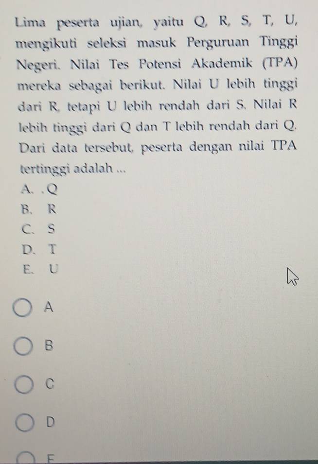 Lima peserta ujian, yaitu Q, R, S, T, U,
mengikuti seleksi masuk Perguruan Tinggi
Negeri. Nilai Tes Potensi Akademik (TPA)
mereka sebagai berikut. Nilai U lebih tinggi
dari R. tetapi U lebih rendah dari S. Nilai R
lebih tinggi dari Q dan T lebih rendah dari Q.
Dari data tersebut, peserta dengan nilai TPA
tertinggi adalah ...
A. . Q
B. R
C. S
D. T
E. U
A
B
C
D
F