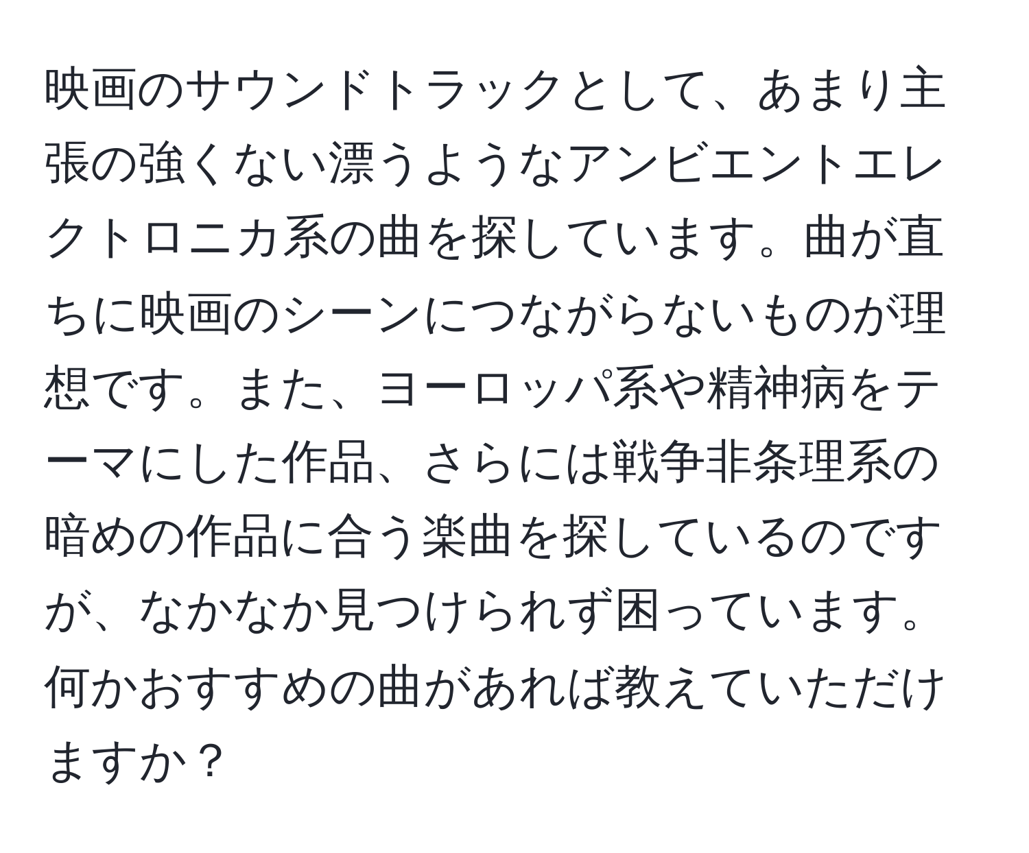 映画のサウンドトラックとして、あまり主張の強くない漂うようなアンビエントエレクトロニカ系の曲を探しています。曲が直ちに映画のシーンにつながらないものが理想です。また、ヨーロッパ系や精神病をテーマにした作品、さらには戦争非条理系の暗めの作品に合う楽曲を探しているのですが、なかなか見つけられず困っています。何かおすすめの曲があれば教えていただけますか？