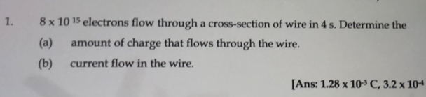 8* 10^(15) electrons flow through a cross-section of wire in 4 s. Determine the 
(a) amount of charge that flows through the wire. 
(b) current flow in the wire. 
[Ans: 1.28* 10^(-3)C, 3.2* 10^(-4)