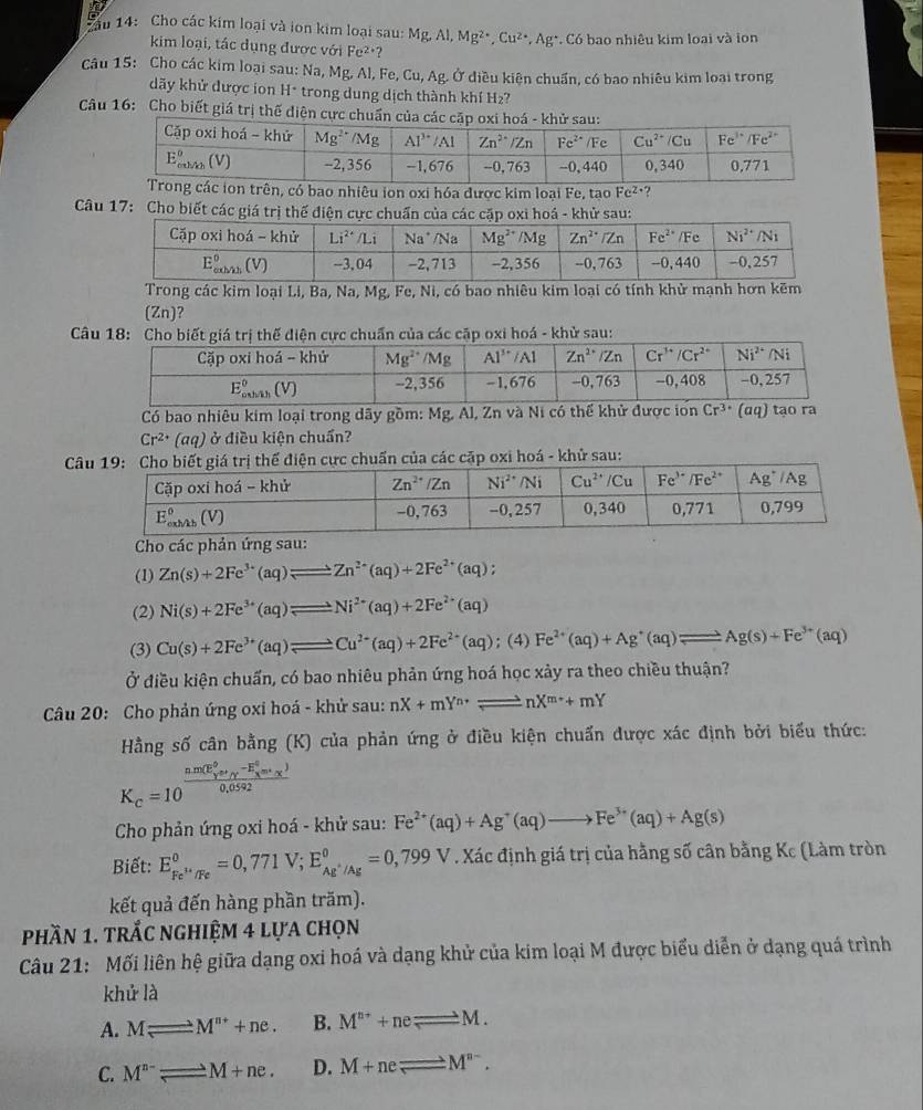 Sầu 14: Cho các kim loại và ion kim loại sau: Mg,Al,Mg^(2+),Cu^(2+),Ag^+ *. Có bao nhiêu kim loại và lon
kim loại, tác dụng được với Fe²·?
Câu 15: Cho các kim loại sau: Na, Mg, Al, Fe, Cu, Ag. Ở diều kiện chuẩn, có bao nhiêu kim loại trong
dãy khử được ion H* trong dung dịch thành khí H2?
Câu 16: Cho biết giá trị thế diện cực chuẩn
Trong các ion trên, có bao nhiêu ion oxi hóa được kim loại Fe, tạo Fe^(2+) ?
Câu 17: Cho biết các giá trị thế điện cực chuẩn của các cặp oxi hoá - khử sau:
Trong các kim loại Li, Ba, Na, Mg, Fe, Ni, có bao nhiêu kim loại có tính khử mạnh hơn kẽm
(Zn)?
Câu 18:ện cực chuẩn của các cặp oxi hoá - khử sau:
Có bao nhiêu kim loại trong dãy gồm: Mg, Al, Zn và Ni có thể khử được iơn Cr^(3+) (αq) tạo ra
Cr^(2+)(aq) ở điều kiện chuẩn?
Câ
C
(1) Zn(s)+2Fe^(3+)(aq)leftharpoons Zn^(2+)(aq)+2Fe^(2+)(aq);
(2) Ni(s)+2Fe^(3+)(aq)leftharpoons Ni^(2+)(aq)+2Fe^(2+)(aq)
(3) Cu(s)+2Fe^(3+)(aq)leftharpoons Cu^(2+)(aq)+2Fe^(2+)(aq); (4) Fe^(2+)(aq)+Ag^+(aq)leftharpoons Ag(s)+Fe^(3+)(aq)
Ở điều kiện chuẩn, có bao nhiêu phản ứng hoá học xảy ra theo chiều thuận?
Câu 20: Cho phản ứng oxi hoá - khử sau: nX+mY^(n+)leftharpoons nX^(m+)+mY
Hằng số cân bằng (K) của phản ứng ở điều kiện chuẩn được xác định bởi biểu thức:
K_c=10 frac (nm(E_Y)^0sigma _Y-E_X^(0m_X^1)0,0592
Cho phản ứng oxi hoá - khử sau: Fe^(2+)(aq)+Ag^+(aq)to Fe^(3+)(aq)+Ag(s)
Biết: E_Fe^(3+)/Fe^circ =0,771V;E_Ag^+/Ag^circ =0,799V. Xác định giá trị của hằng số cân bằng Kc (Làm tròn
kết quả đến hàng phần trăm).
phần 1. trắc nghiệm 4 lựa chọn
Câu 21: Mối liên hệ giữa dạng oxi hoá và dạng khử của kim loại M được biểu diễn ở dạng quá trình
khử là
A. Mleftharpoons M^(n+)+ne. B. M^(n+)+neleftharpoons _ M.
C. M^(n-)leftharpoons M+ne. D. M+neleftharpoons M^(n-).