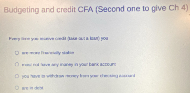 Budgeting and credit CFA (Second one to give Ch 4)
Every time you receive credit (take out a loan) you
are more financially stable
must not have any money in your bank account
you have to withdraw money from your checking account
are in debt