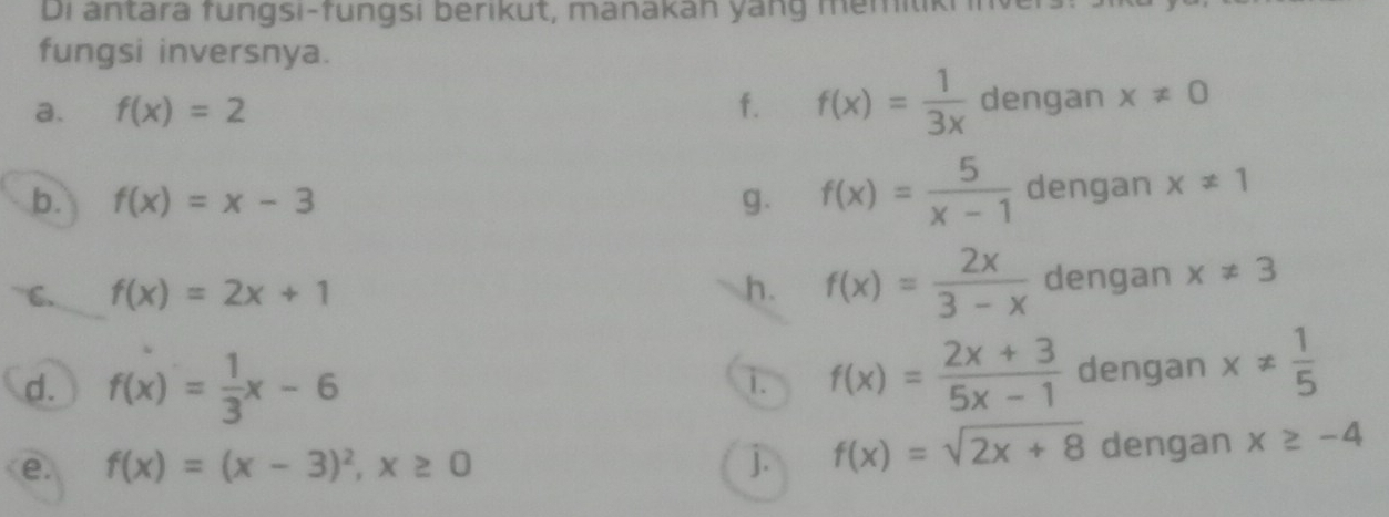 Di antara fungsi-fungsi berikut, manakan yang memitkr in 
fungsi inversnya. 
a. f(x)=2 f. f(x)= 1/3x  dengan x!= 0
b. f(x)=x-3 g. f(x)= 5/x-1  dengan x!= 1
C. f(x)=2x+1 h. f(x)= 2x/3-x  dengan x!= 3
d. f(x)= 1/3 x-6 dengan x!=  1/5 
i. f(x)= (2x+3)/5x-1 
e. f(x)=(x-3)^2, x≥ 0 j. f(x)=sqrt(2x+8) dengan x≥ -4