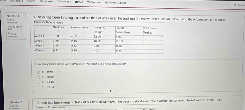 Events My courses This course Mail Calendar ı← Student Support
Standa
Question 3 Dinesh has been keeping track of his time at work over the past month. Answer the question below using the information in the Table.
Not yet answered
Marked out of
100
◤Fing
quession
How many hours did he work in Week 3? Rounded to the nearest hundredth.
a 36.08
b. 35.99
c. 34.15
d. 32.84
Question 4 Dinesh has been keeping track of his time at work over the past month. Answer the question below using the information in the Table.
Not yet asswered Dinesh's Time in Hours