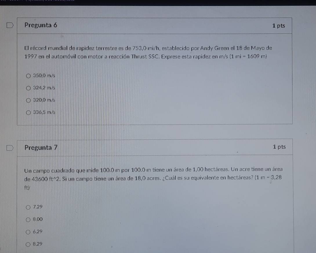 Pregunta 6 1pts
El récord mundial de rapidez terrestre es de 753,0 mi/h, establecido por Andy Green el 18 de Mayo de
1997 en el automóvil con motor a reacción Thrust SSC. Exprese esta rapidez en m/s (1mi=1609m)
350,0 m/s
324,2 m/s
320,0 m/s
336,5 m/s
Pregunta 7 1 pts
Un campo cuadrado que mide 100.0 m por 100.0 m tiene un área de 1,00 hectáreas. Un acre tiene un área
de 43600 ft^2. Si un campo tiene un área de 18,0 acres. ¿Cuál es su equivalente en hectáreas? (1m=3,28
ft
7.29
8.00
6.29
8.29