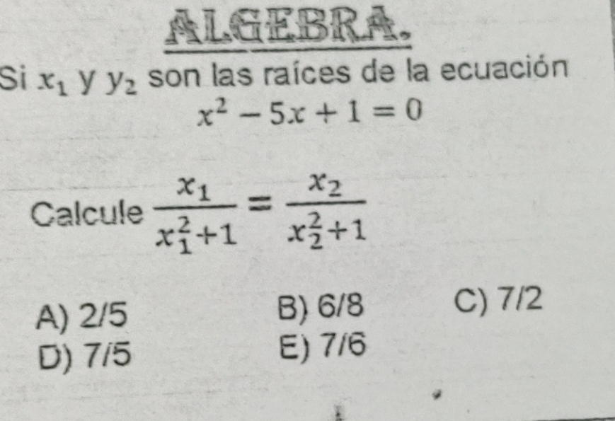 ALGEBRA
Si x_1 y y_2 son las raíces de la ecuación
x^2-5x+1=0
Calcule frac x_1(x_1)^2+1=frac x_2(x_2)^2+1
A) 2/5 B) 6/8
C) 7/2
D) 7/5 E) 7/6