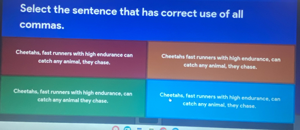 Select the sentence that has correct use of all
commas.
Cheetahs, fast runners with high endurance can Cheetahs fast runners with high endurance, can
catch any animal, they chase. catch any animal, they chase.
Cheetahs, fast runners with high endurance, can Cheetahs, fast runners with high endurance, can
catch any animal they chase. catch any animal, they chase.