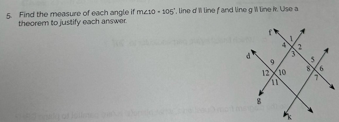 Find the measure of each angle if m∠ 10=105° , line d II line f and line g II line k. Use a 
theorem to justify each answer.