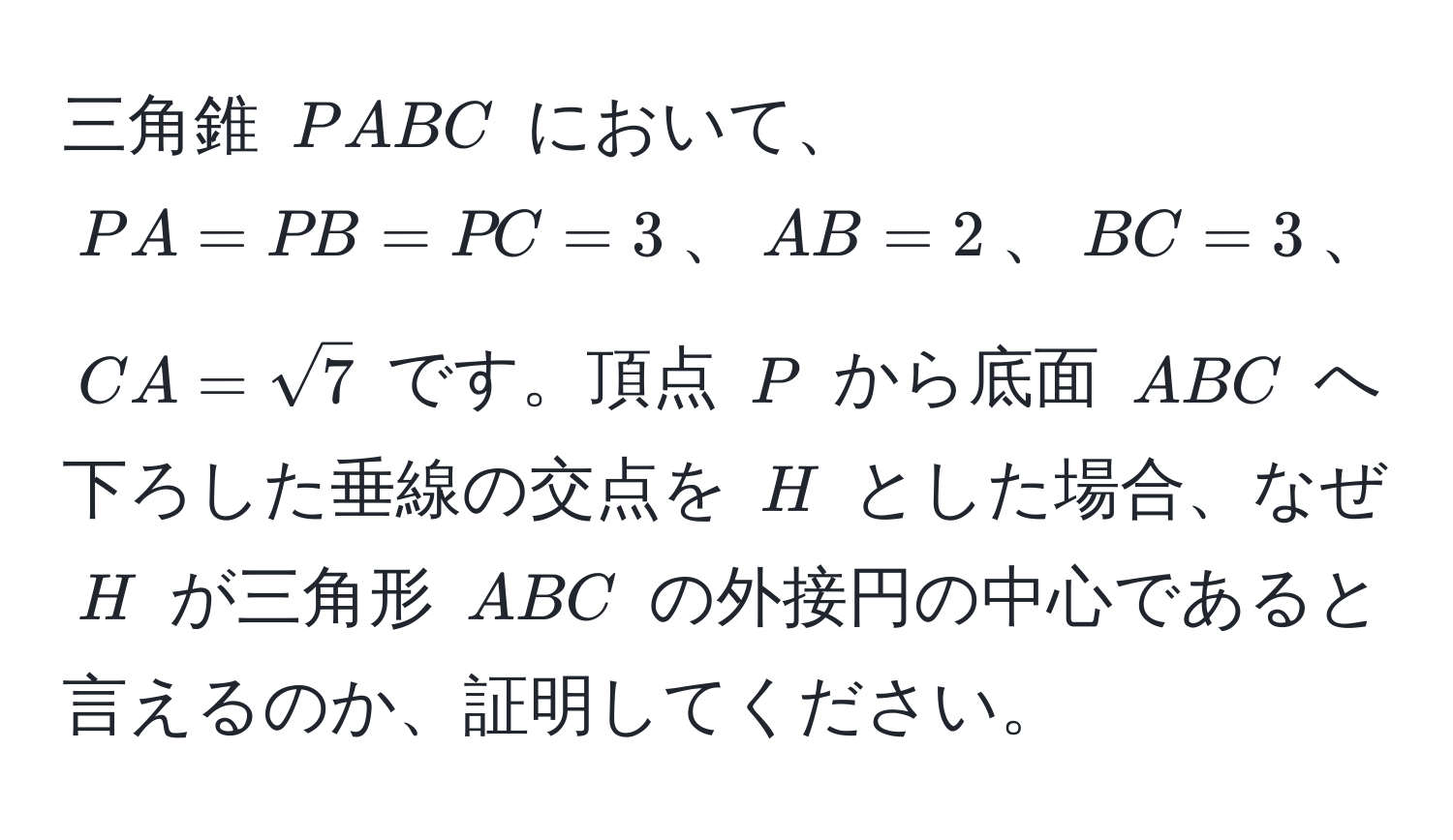 三角錐 (PABC) において、(PA = PB = PC = 3)、(AB = 2)、(BC = 3)、(CA = sqrt(7)) です。頂点 (P) から底面 (ABC) へ下ろした垂線の交点を (H) とした場合、なぜ (H) が三角形 (ABC) の外接円の中心であると言えるのか、証明してください。