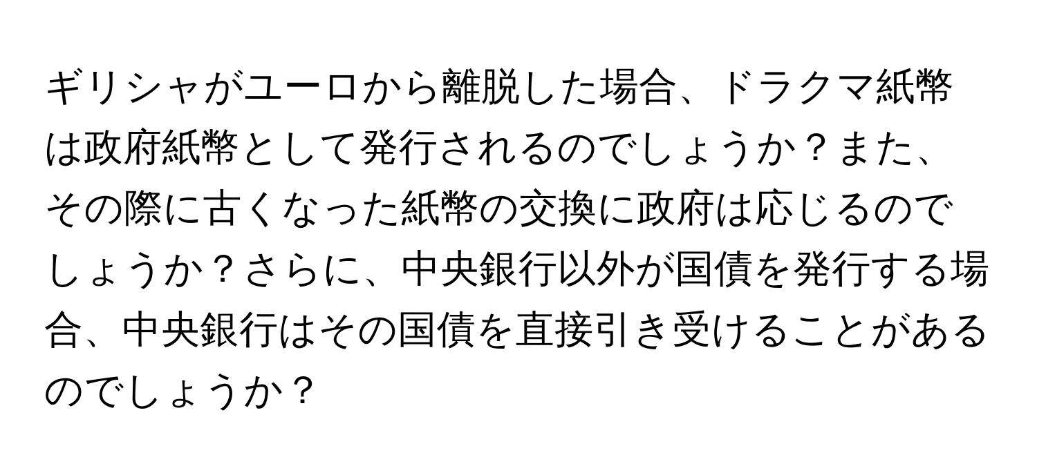 ギリシャがユーロから離脱した場合、ドラクマ紙幣は政府紙幣として発行されるのでしょうか？また、その際に古くなった紙幣の交換に政府は応じるのでしょうか？さらに、中央銀行以外が国債を発行する場合、中央銀行はその国債を直接引き受けることがあるのでしょうか？