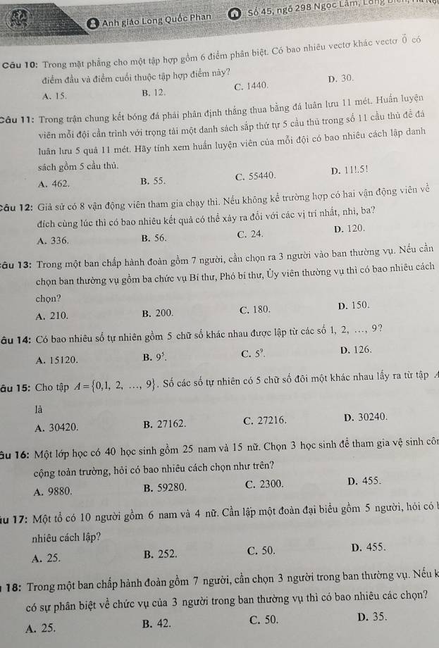 Anh giáo Long Quốc Phan Số 45, ngô 298 Ngọc Lâm, Lông L
Câu 10: Trong mặt phẳng cho một tập hợp gồm 6 điểm phân biệt. Có bao nhiêu vectơ khác vectơ vector 0 có
điểm đầu và điểm cuối thuộc tập hợp điểm này?
D. 30
A. 15. B. 12. C. 1440.
Câu 11: Trong trận chung kết bóng đá phải phân định thắng thua bằng đá luân lưu 11 mét. Huấn luyện
viên mỗi đội cần trình với trọng tải một danh sách sắp thứ tự 5 cầu thủ trong số 11 cầu thủ đề đá
luân lưu 5 quả 11 mét. Hãy tính xem huấn luyện viên của mỗi đội có bao nhiêu cách lập danh
sách gồm 5 cầu thủ.
A. 462. B. 55. C. 55440. D. 11!.5!
cầu 12: Giả sử có 8 vận động viên tham gia chạy thi. Nếu không kể trường hợp có hai vận động viên về
dích cùng lúc thì có bao nhiêu kết quả có thể xảy ra đổi với các vị trí nhất, nhì, ba?
A. 336. B. 56. C. 24. D. 120.
:ầu 13: Trong một ban chấp hành đoàn gồm 7 người, cần chọn ra 3 người vào ban thường vụ. Nếu cần
chọn ban thường vụ gồm ba chức vụ Bí thư, Phó bí thư, Ủy viên thường vụ thì có bao nhiêu cách
chọn?
A. 210. B. 200. C. 180. D. 150.
âu 14: Có bao nhiêu số tự nhiên gồm 5 chữ số khác nhau được lập từ các số 1, 2, ..., 9?
C.
A. 15120. B. 9^5. 5^9. D. 126.
âu 15: Cho tập A= 0,1,2,...,9. Số các số tự nhiên có 5 chữ số đôi một khác nhau lấy ra từ tập
là
A. 30420. B. 27162. C. 27216. D. 30240.
ầu 16: Một lớp học có 40 học sinh gồm 25 nam và 15 nữ. Chọn 3 học sinh để tham gia vệ sinh côn
cộng toàn trường, hỏi có bao nhiêu cách chọn như trên?
A. 9880. B. 59280. C. 2300. D. 455.
ău 17: Một tổ có 10 người gồm 6 nam và 4 nữ. Cần lập một đoàn đại biểu gồm 5 người, hỏi có à
nhiêu cách lập?
A. 25. B. 252. C. 50. D. 455.
18: Trong một ban chấp hành đoàn gồm 7 người, cần chọn 3 người trong ban thường vụ. Nếu k
có sự phân biệt về chức vụ của 3 người trong ban thường vụ thì có bao nhiêu các chọn?
A. 25. B. 42. C. 50. D. 35.