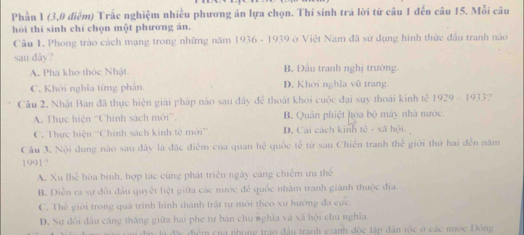 Phần 1 (3,0 điệm) Trắc nghiệm nhiều phương án lựa chọn. Thí sinh trả lời từ câu 1 đến câu 15. Mỗi câu
hỏi thí sinh chí chọn một phương án.
Câu 1. Phong trào cách mạng trong những năm 1936 - 1939 ở Việt Nam đã sử dụng hình thức đầu tranh nào
sau dây?
A. Phá kho thóc Nhật. B. Đấu tranh nghị trường.
C. Khởi nghĩa từng phần. D. Khời nghĩa vũ trang.
Câu 2. Nhật Bản đã thực hiện giải pháp nào sau đây để thoát khoi cuộc đại suy thoái kinh tế 1929 - 1933?
A. Thực hiện ''Chính sách mới”. B. Quân phiệt hóa bộ máy nhà nước.
C. Thực hiện ''Chính sách kinh tế mới”. D. Cai cách kinh tê - xã hội.
Câu 3. Nội dung nào sau đây là đặc điễm của quan hệ quốc tế từ sau Chiến tranh thể giới thứ hai đến năm
1991?
A. Xu thể hòa bình, hợp tác cùng phát triển ngày cáng chiếm ưu thể
B. Diễn ra sự đổi đầu quyết liệt giữa các nước để quốc nhâm tranh giành thuộc địa.
C. Thế giới trong quả trình hình thành trật tự mới theo xu hướng đa cực.
D. Sự đổi đầu căng thăng giữa hai phe tự bán chu nghĩa và xã hội chủ nghĩa.
là đặc điểm của phong trào đầu tranh giánh độc lập dân tộc ở các nước Đông