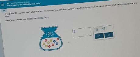 Protiobility and Dalia Arofnia 
Introduction to the probability of an event 
blue? A bag with 10 marblies has 2 blue manbles, 4 yellow marbles, and 4 red marbles. A marble is chosen from the billg at random. What is the cobablity that it is 
Write your answer as a fraction in simplest form. 
* 
× D