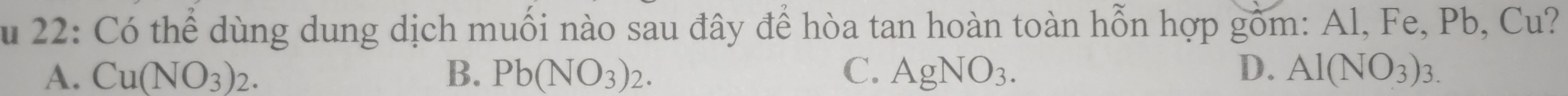 22: Có thể dùng dung dịch muối nào sau đây để hòa tan hoàn toàn hỗn hợp gồm: Al, Fe, Pb, Cu?
A. Cu(NO_3)_2. B. Pb(NO_3)_2. C. AgNO_3. D. Al(NO_3)_3.