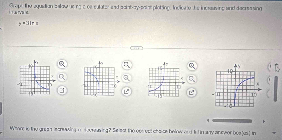 Graph the equation below using a calculator and point-by-point plotting. Indicate the increasing and decreasing 
intervals.
y=3ln x

Where is the graph increasing or decreasing? Select the correct choice below and fill in any answer box(es) in