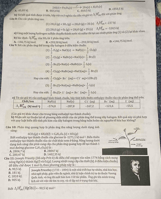 A. -85,05 kJ. B. 85 beginarrayr 2Al(s)+Fe_2O_3(s)xrightarrow I^22Fe(s)+Al_2O_3(s) D. 850,5kJ.
b) Từ kết quả tính được ở trên, hãy rút ra ý nghĩa của dấu và giá trị △ _2H_(298)^0 đối với phản ứng.
Câu 8: Cho các phản ứng sau:
(1) 2H_2S(g)+SO_2(g)to 2H_2O(g)+3S (s) △ _rH_(298)^0=-237kJ
(2) 2H_2S(g)+O_2(g)to 2H_2O(g)+2S fs △ _rH_(298)^0=-530.5kJ
a) Cùng một lượng hydrogen sulfide chuyển thành nước và sulfur thì tại sao nhiệt phản ứng (1) và (2) lại khác nhau.
b) Xác định △ _1H_(298)^0 của SO_2 từ 2 phản ứng trên.
A. −146,75 kJ/mol. B. +293,50 kJ/mol. C. −293,50 kJ/mol.
Cầu 9: Xét các phản ứng thế trong dãy halogen ở điều kiện chuẩn: D. +146,75 kJ/mol.
(1)  1/2 F_2(g)+NaCl(s)to NaF(s)+ 1/2 Cl_2(g)
(2)  1/2 Cl_2(g)+NaBr(s)to NaCl(s)+ 1/2 Br_2(l)
(3)  1/2 Br_2(l)+NaI(s)to NaBr(s)+ 1/2 I_2(s)
(4)  1/2 Cl_2(g)+NaBr(aq)to NaCl(aq)+ 1/2 Br_2(l)
Hay còn viết:  1/2 Cl_2(g)+Br^-(aq)to Cl^-aq)+12Br_2(l)
(5)  1/2 Br_2(l)+NaI(aq)to NaBr(aq)+ 1/2 I_2(s)
Hay còn viết:  1/2 Br_2(l)+I^-(aq)to Br^-(aq)+ 1/2 I_2(s)
a) Từ các giá trị của enthapyl hình thành chuẩn, hãy tính biến thiên enthalpy chuẩn của các phản ứng thế trên.
(Các giá trị khác được cho trong bảng enthalpyl tạo thành chuẩn).
b) Nhận xét sự thuận lợi về phương diện nhiệt của các phản ứng thế trong dãy halogen. Kết quả này có phù hợp
với quy luật biến đổi tính phi kim của dãy halogen trong bảng tuần hoàn các nguyên tố hóa học không?
Câu 10: Phản ứng quang hợp là phản ứng thu năng lượng dưới dạng án
sáng:
6CO_2(g)+6H_2O(l)to C_6H_12O_6(s)+6O_2(g)
Biết enthalpy tạo thành chuẩn của glucose là -1 271,1kJmol^(-1). Biến thiê
enthalpy tạo thành chuấn của các chất khác xem ở bảng. Năng lượng dướ
dạng ánh sáng cần phải cung cấp cho phản ứng quang hợp để tạo thành 
mol đường glucose C_6H_12O_6() là :
A. 2804,7 kJ B. 28047 kJ
C. 280,47 kJ D. 1402,35 kJ
Câu 11: Joseph Priestly Dhat O- sép Prít-li) đã điều chế oxygen vào năm 1774 bằng cách nung
nóng HgO(s) thành Hg(Iendpmatrix  và O_2(g). Lượng nhiệt cung cấp cần thiết (kJ, ở điều kiện chuẩn)
để điều chế được 1 mol O_2 theo phương pháp này là :
A. 90,5 kJ.  Joseph Priestley (1733 - 1804) là một nhà triết học tự nhiên, nhà hóa học,
B. 181 kJ. nhà ngữ pháp, giáo viên đa ngành, nhà lý luận chính trị tự do thuộc Vương
C. 1810 kJ. Quốc Anh, và ông đã xuất bản hơn 150 tác phẩm. Ông ghi tên mình trong
D. 905 kJ. lịch sử với việc đã tìm ra oxy, và cô lập nó ở trạng thái khí.
Biết △ _rH_(298)^0(HgO(s))=-90.5kJmol^(-1)