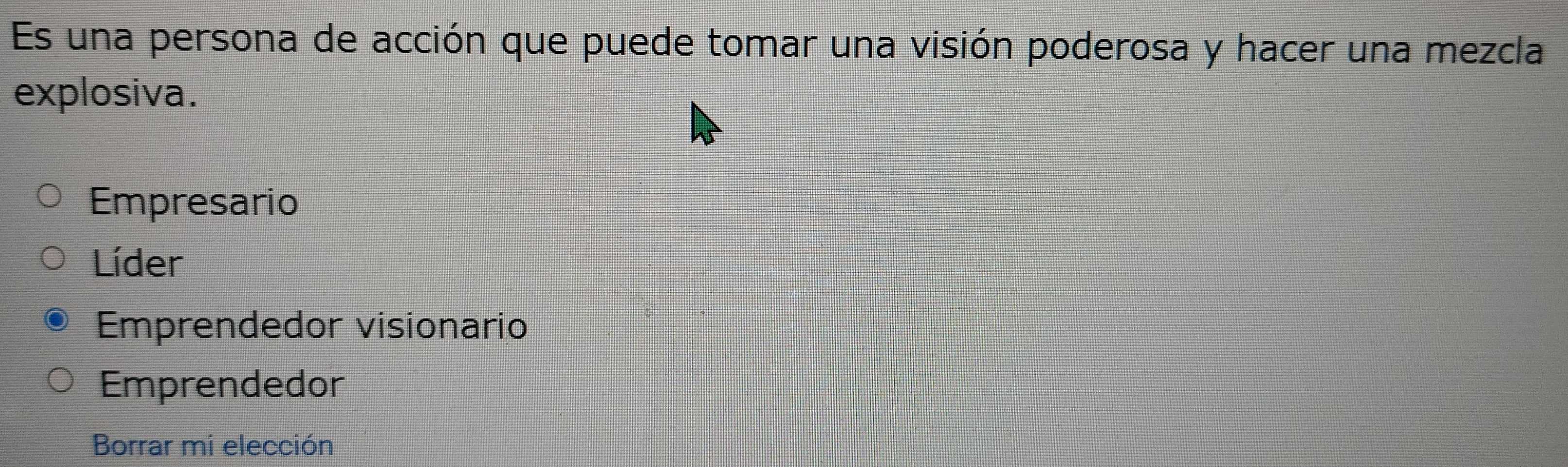 Es una persona de acción que puede tomar una visión poderosa y hacer una mezcla
explosiva.
Empresario
Líder
Emprendedor visionario
Emprendedor
Borrar mi elección