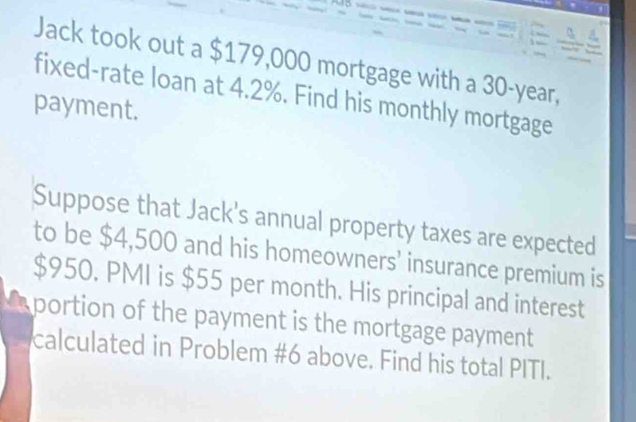 Jack took out a $179,000 mortgage with a 30-year, 
fixed-rate loan at 4.2%. Find his monthly mortgage 
payment. 
Suppose that Jack's annual property taxes are expected 
to be $4,500 and his homeowners’ insurance premium is
$950. PMI is $55 per month. His principal and interest 
portion of the payment is the mortgage payment 
calculated in Problem #6 above. Find his total PITI.