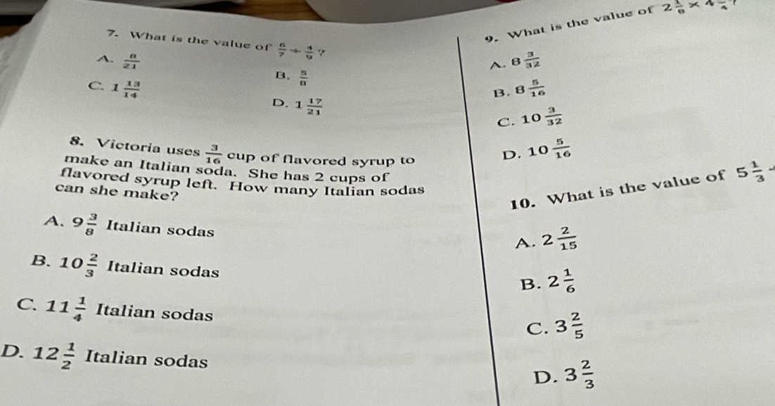 What is the value of 2 1/6 * 4frac 4!
7. What is the value of  6/7 /  4/9  7
A. B  3/32 
A.  8/21  B.  5/8 
B. 8 5/16 
C. 1 13/14  D. 1 17/21 
C. 10 3/32 
8. Victoria uses  3/16  cup of flavored syrup to
D. 10 5/16 
make an Italian soda. She has 2 cups of
flavored syrup left. How many Italian sodas
can she make?
10. What is the value of 5 1/3 
A. 9 3/8  Italian sodas
A. 2 2/15 
B. 10 2/3 Italian sodas
B. 2 1/6 
C 11 1/4  Italian sodas
C. 3 2/5 
D. 12 1/2  Italian sodas
D. 3 2/3 