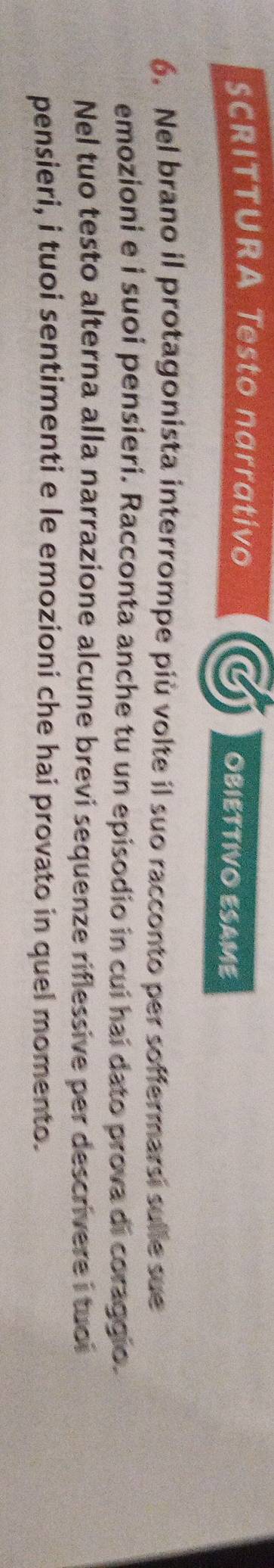 SCRITTURA Testo narrativo OBIETTIVO ESAME 
6. Nel brano il protagonista interrompe più volte il suo racconto per soffermarsi sulle sue 
emozioni e í suoi pensieri. Racconta anche tu un episodio in cui hai dato prova di coraggio. 
Nel tuo testo alterna alla narrazione alcune brevi sequenze riflessive per descrivere i tuoi 
pensieri, i tuoi sentimenti e le emozioni che hai provato in quel momento.