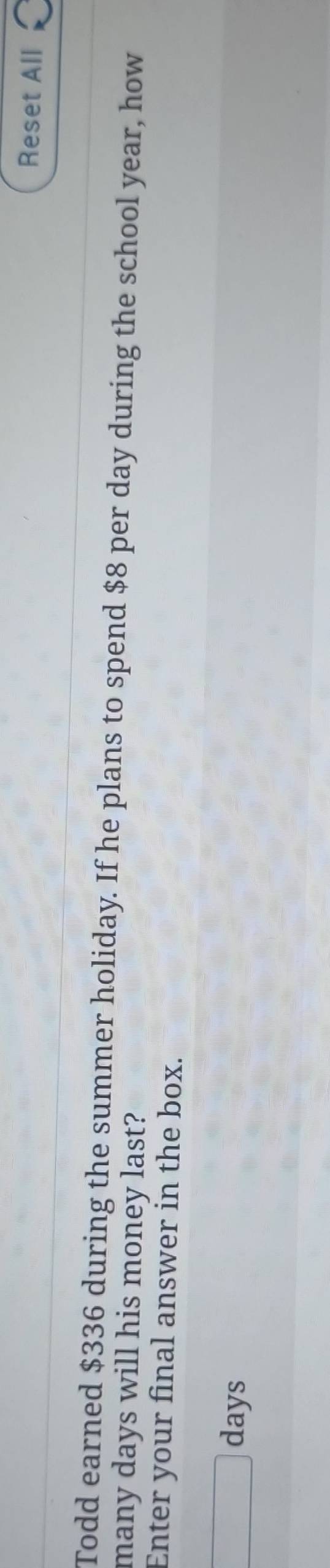 Reset All 
Todd earned $336 during the summer holiday. If he plans to spend $8 per day during the school year, how 
many days will his money last? 
Enter your final answer in the box.
days