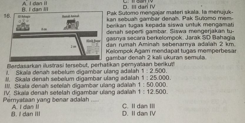 A. I dan II C. Il đan I
B. I dan III D. III dan IV
Pak Sutomo mengajar materi skala. la menujuk-
kan sebuah gambar denah. Pak Sutomo mem-
berikan tugas kepada siswa untuk mengamati
denah seperti gambar. Siswa mengerjakan tu-
gasnya secara berkelompok. Jarak SD Bahagia
an rumah Aminah sebenarnya adalah 2 km.
Kelompok Agam mendapat tugas memperbesar
ambar denah 2 kali ukuran semula.
Berdasarkan ilustrasi tersebut, perhatikan pernyataan berikut!
I. Skala denah sebelum digambar ulang adalah 1:2.500. 
II. Skala denah sebelum digambar ulang adalah 1:25.000. 
III. Skala denah setelah digambar ulang adalah 1:50.000
IV. Skala denah setelah digambar ulang adalah 1:12.500. 
Pernyataan yang benar adalah ....
A. I dan II C. II dan III
B. I dan III D. II dan IV