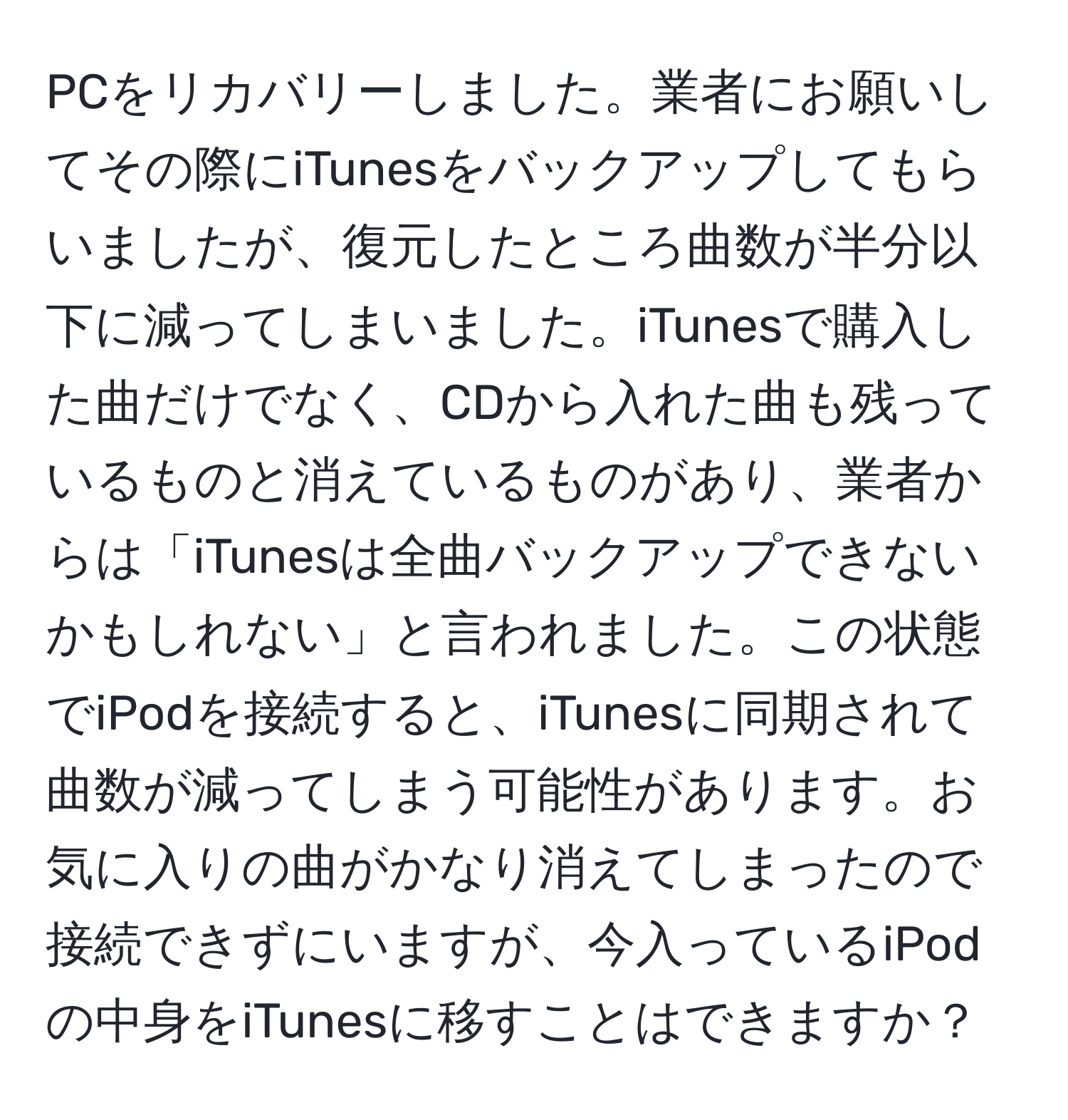 PCをリカバリーしました。業者にお願いしてその際にiTunesをバックアップしてもらいましたが、復元したところ曲数が半分以下に減ってしまいました。iTunesで購入した曲だけでなく、CDから入れた曲も残っているものと消えているものがあり、業者からは「iTunesは全曲バックアップできないかもしれない」と言われました。この状態でiPodを接続すると、iTunesに同期されて曲数が減ってしまう可能性があります。お気に入りの曲がかなり消えてしまったので接続できずにいますが、今入っているiPodの中身をiTunesに移すことはできますか？