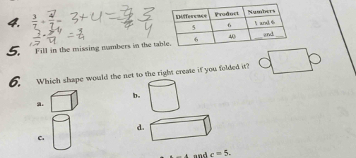  3/7 + 4/7 =
5. Fill in the missing numbers in the ta 
6. Which shape would the net to the right create if you folded it? 
b. 
a. 
d 
c. 
and c=5.