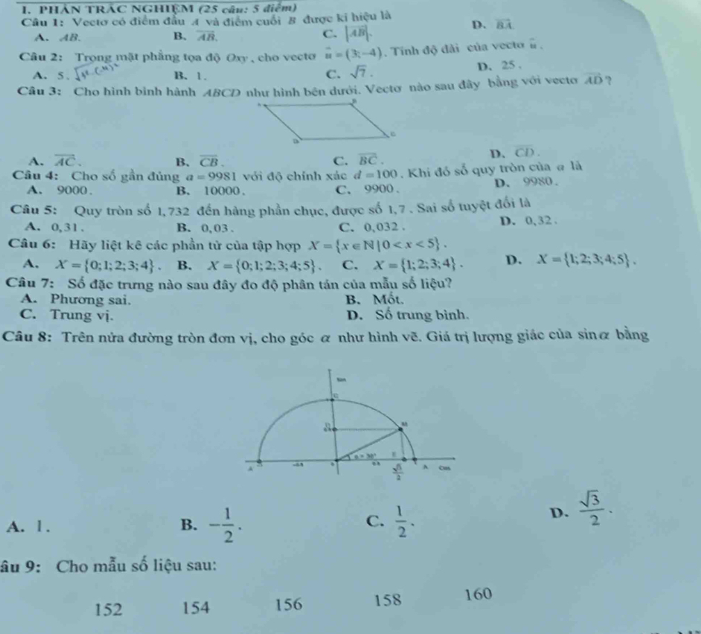 PHẢN TRÁC NGHIỆM (25 câu: 5 điểm)
Cầu 1: Vectơ có điểm đầu A và điểm cuối B được ki hiệu là
A. AB.
B. vector AB. C. |vector AB|.
D. vector BA.
Câu 2: Trọng mặt phẳng tọa độ Oxy , cho vecto vector u=(3;-4). Tính độ đài của vecto overset sim 11.
A. 5 . B. 1. C. sqrt(7). D. 25 .
Câu 3: Cho hình bình hành ABCD như hình bên dưới. Vectơ nào sau đây bằng với vecto vector AD ?
A. overline AC. B. overline CB. C. overline BC.
D. overline CD.
Câu 4: Cho số gần đủng a=9981 với độ chính xác d=100. Khi đó số quy tròn của # là
A. 9000 . B. 10000 . C. 9900 . D. 9980 .
Câu 5: Quy tròn số 1, 732 đến hàng phần chục, được số 1,7 . Sai số tuyệt đối là
A. 0,31. B. 0, 03 . C. 0,032 . D. 0,32 .
Câu 6: Hãy liệt kê các phần tử của tập hợp X= x∈ N|0
A. X= 0;1;2;3;4 . B. X= 0;1;2;3;4;5 . C. X= 1;2;3;4 . D. X= 1;2;3;4;5 .
Câu 7: Số đặc trưng nào sau đây đo độ phân tán của mẫu số liệu?
A. Phương sai. B. Mốt.
C. Trung vj. D. Số trung bình.
Câu 8: Trên nửa đường tròn đơn vị, cho góc ơ như hình vẽ. Giá trị lượng giác của sinæ bằng
C.
A. l . B. - 1/2 .  1/2 .
D.  sqrt(3)/2 ·
âu 9: Cho mẫu số liệu sau:
152 154 156 158 160