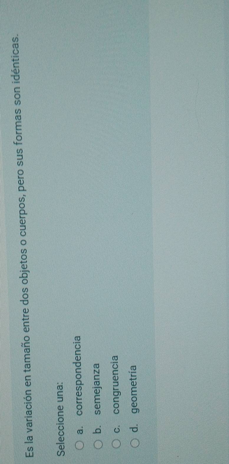 Es la variación en tamaño entre dos objetos o cuerpos, pero sus formas son idénticas.
Seleccione una:
a. correspondencia
b. semejanza
c. congruencia
d. geometría