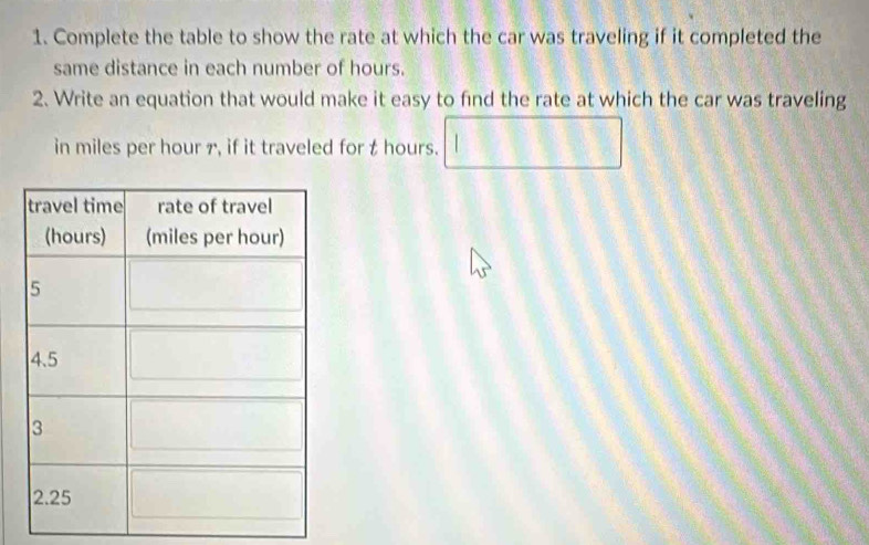 Complete the table to show the rate at which the car was traveling if it completed the 
same distance in each number of hours. 
2. Write an equation that would make it easy to find the rate at which the car was traveling 
in miles per hour 7, if it traveled for t hours.