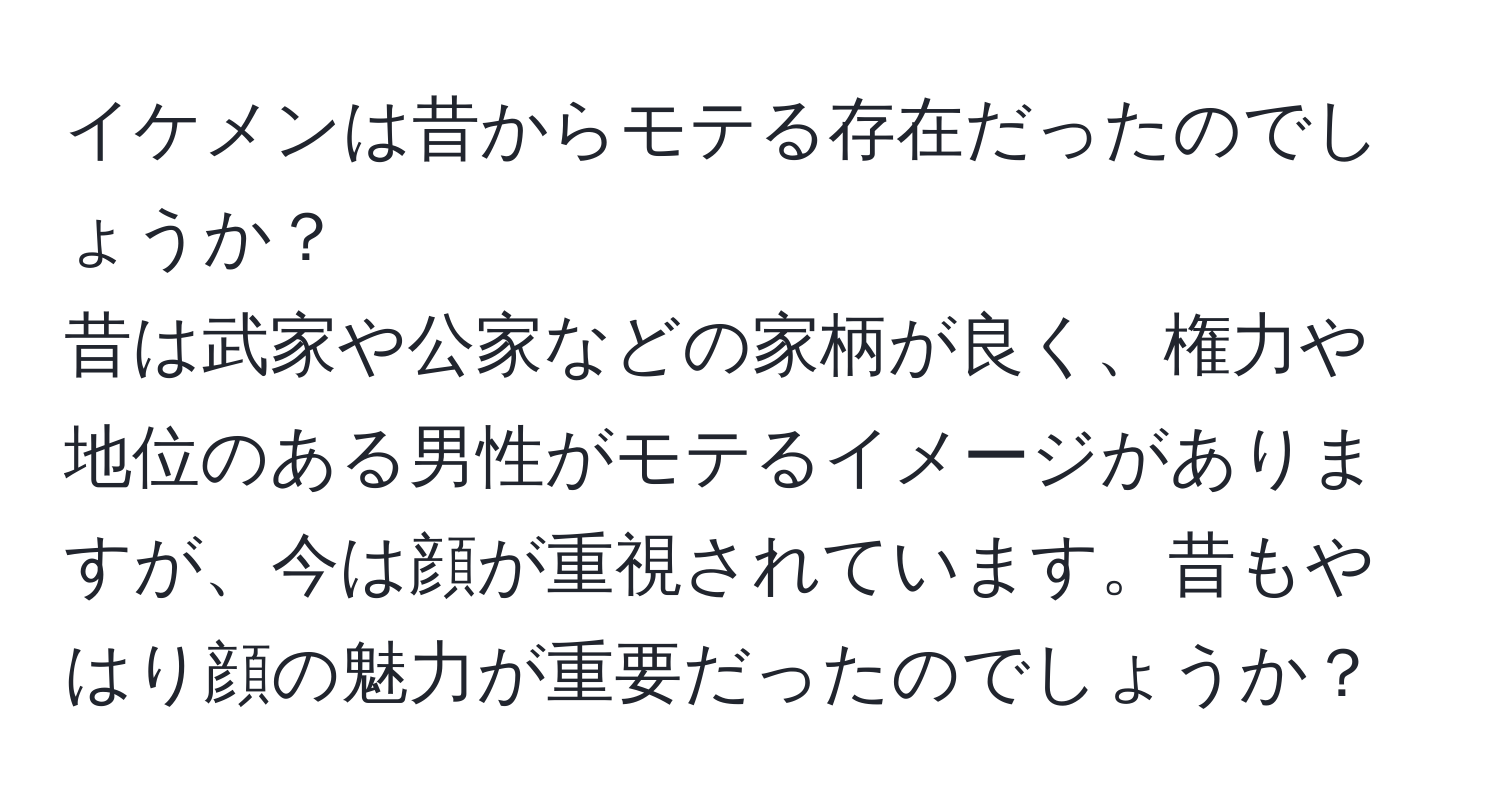 イケメンは昔からモテる存在だったのでしょうか？  
昔は武家や公家などの家柄が良く、権力や地位のある男性がモテるイメージがありますが、今は顔が重視されています。昔もやはり顔の魅力が重要だったのでしょうか？