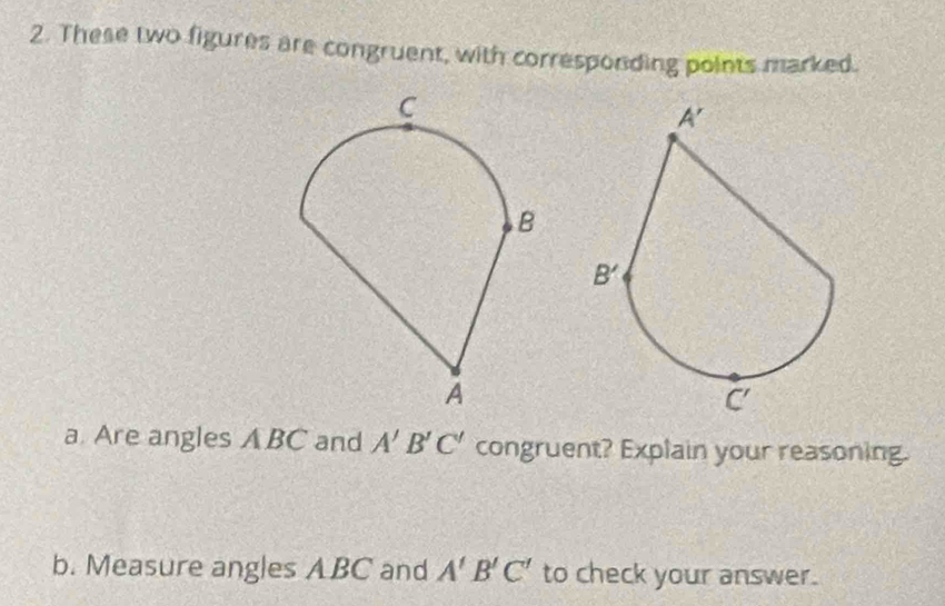 These two figures are congruent, with corresponding points marked.
a Are angles A BC and A'B'C' congruent? Explain your reasoning.
b. Measure angles ABC and A'B'C' to check your answer.