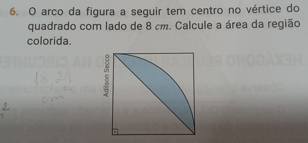 arco da figura a seguir tem centro no vértice do 
quadrado com lado de 8 cm. Calcule a área da região 
colorida.