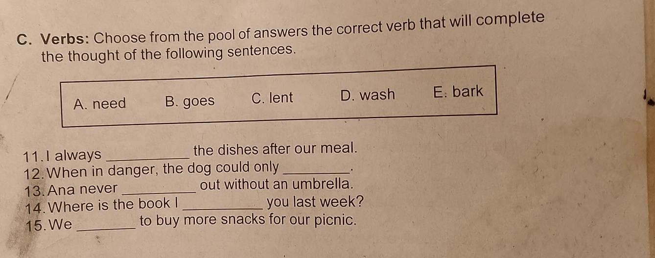 Verbs: Choose from the pool of answers the correct verb that will complete
the thought of the following sentences.
A. need B. goes C. lent D. wash E. bark
11.I always _the dishes after our meal.
12. When in danger, the dog could only_
.
13. Ana never _out without an umbrella.
14. Where is the book I _you last week?
15. We _to buy more snacks for our picnic.