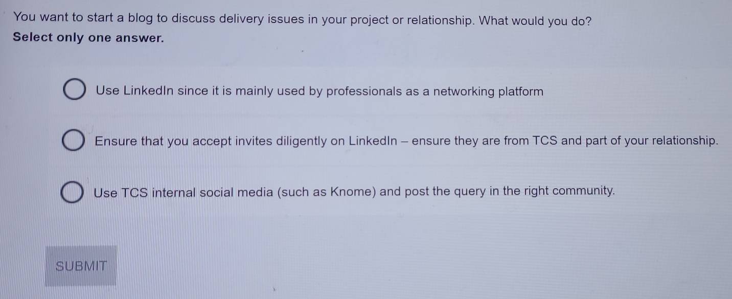 You want to start a blog to discuss delivery issues in your project or relationship. What would you do?
Select only one answer.
Use LinkedIn since it is mainly used by professionals as a networking platform
Ensure that you accept invites diligently on LinkedIn - ensure they are from TCS and part of your relationship.
Use TCS internal social media (such as Knome) and post the query in the right community.
SUBMIT