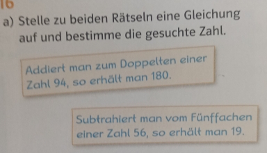 Stelle zu beiden Rätseln eine Gleichung 
auf und bestimme die gesuchte Zahl. 
Addiert man zum Doppelten einer 
Zahl 94, so erhält man 180. 
Subtrahiert man vom Fünffachen 
einer Zahl 56, so erhält man 19.