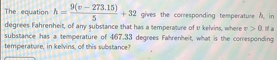 The equation h= (9(v-273.15))/5 +32 gives the corresponding temperature , in 
degrees Fahrenheit, of any substance that has a temperature of v kelvins, where v>0. If a 
substance has a temperature of 467.33 degrees Fahrenheit, what is the corresponding 
temperature, in kelvins, of this substance?