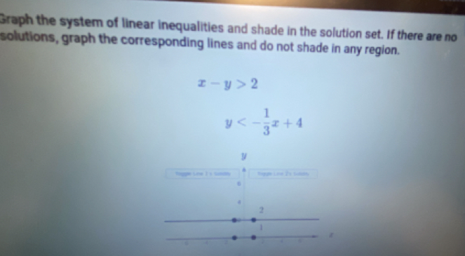 Graph the system of linear inequalities and shade in the solution set. If there are no
solutions, graph the corresponding lines and do not shade in any region.
x-y>2
y<- 1/3 x+4
tagge Line I's tindh Regale Lave 2s Suladry
6
4
2
1