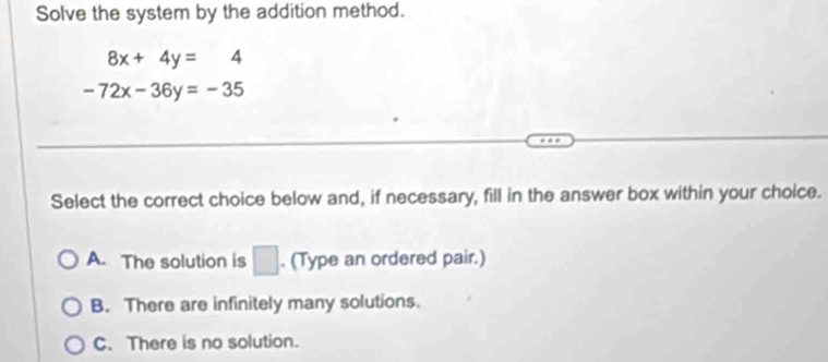 Solve the system by the addition method.
8x+4y=4
-72x-36y=-35
Select the correct choice below and, if necessary, fill in the answer box within your choice.
A. The solution is □ . (Type an ordered pair.)
B. There are infinitely many solutions.
C. There is no solution.