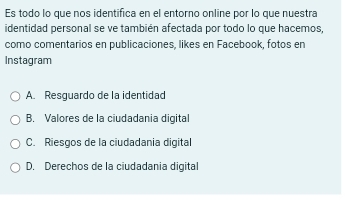 Es todo lo que nos identifica en el entorno online por lo que nuestra
identidad personal se ve también afectada por todo lo que hacemos,
como comentarios en publicaciones, likes en Facebook, fotos en
Instagram
A. Resquardo de la identidad
B. Valores de la ciudadania digital
C. Riesgos de la ciudadania digital
D. Derechos de la ciudadania digital