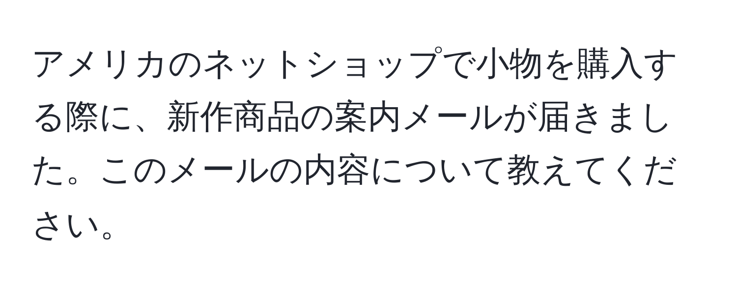 アメリカのネットショップで小物を購入する際に、新作商品の案内メールが届きました。このメールの内容について教えてください。