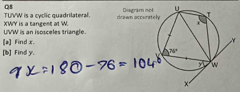TUVW is a cyclic quadrilateral. 
XWY is a tangent at W.
UVW is an isosceles triangle.
[a] Find x.
[b] Find y.