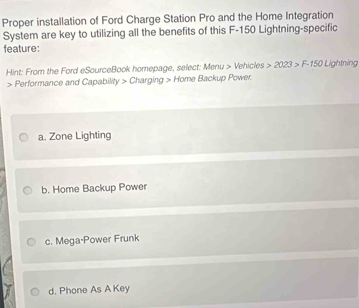 Proper installation of Ford Charge Station Pro and the Home Integration
System are key to utilizing all the benefits of this F-150 Lightning-specific
feature:
Hint: From the Ford eSourceBook homepage, select: Menu > Vehicles 2023>F-150Lightning Performance and Capability > Charging > Home Backup Power.
a. Zone Lighting
b. Home Backup Power
c. Mega·Power Frunk
d. Phone As A Key