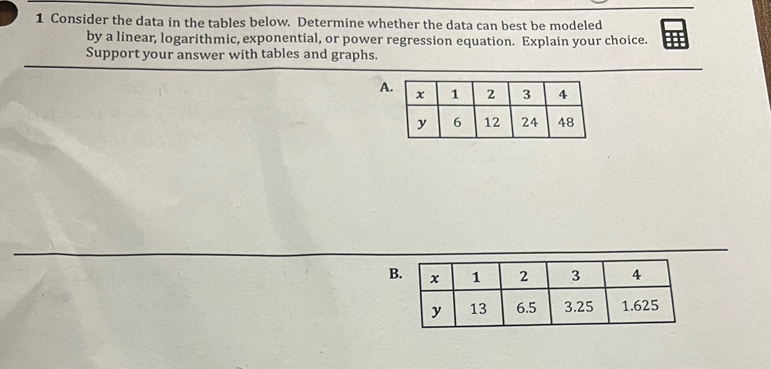 Consider the data in the tables below. Determine whether the data can best be modeled 
by a linear, logarithmic, exponential, or power regression equation. Explain your choice. 
Support your answer with tables and graphs. 
A 
B