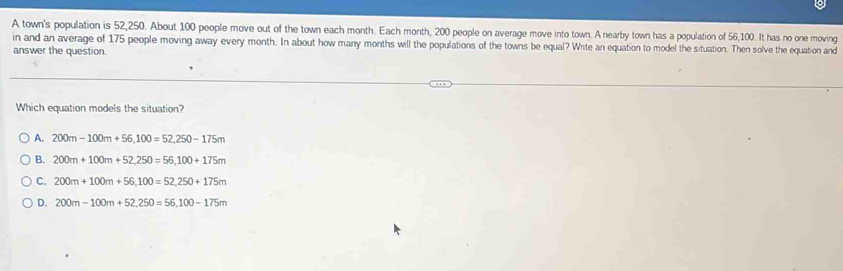 A town's population is 52,250. About 100 people move out of the town each month. Each month, 200 people on average move into town. A nearby town has a population of 56,100. It has no one moving
in and an average of 175 people moving away every month. In about how many months will the populations of the towns be equal? Write an equation to model the situation. Then solve the equation and
answer the question
Which equation models the situation?
A. 200m-100m+56,100=52, 250-175m
B. 200m+100m+52,250=56,100+175m
C. 200m+100m+56,100=52, 250+175m
D. 200m-100m+52, 250=56, 100-175m
