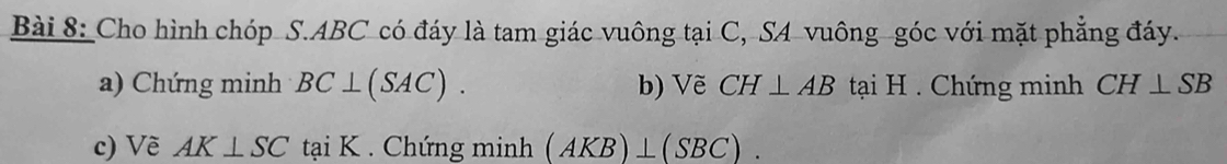 Cho hình chóp S. ABC có đáy là tam giác vuông tại C, SA vuông góc với mặt phẳng đáy. 
a) Chứng minh BC⊥ (SAC). b) Vẽ CH⊥ AB tại H. Chứng minh CH⊥ SB
c) Về AK⊥ SC tại K. Chứng minh (AKB)⊥ (SBC).