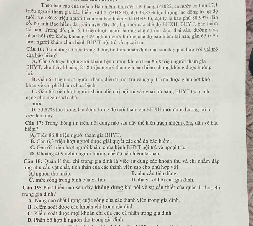 Theo báo cáo của ngành Bảo hiểm, tính đến hết tháng 6/2022, cả nước có trên 17,1
triệu người tham gia bảo hiểm xã hội (BHXH), đạt 33,87% lực lượng lao động trong độ
tuổi; trên 86,8 triệu người tham gia bảo hiểm y tế (BHYT), đạt tỷ lệ bao phủ 88,99% dân
số. Ngành Bảo hiểm đã giải quyết đầy đủ, kịp thời các chế độ BHXH, BHYT, bảo hiểm
tai nạn. Trong đó, gần 6,3 triệu lượt người hưởng chế độ ốm đau, thai sản, dưỡng sức,
phục hồi sức khỏe, khoảng 409 nghìn người hưởng chế độ bảo hiểm tai nạn, gần 65 triệu
lượt người khám chữa bệnh BHYT nội trú và ngoại trú.
Câu 16: Từ những số liệu trong thông tin trên, nhận định nào sau đây phù hợp với vai trò
của bảo hiểm?
A. Gần 65 triệu lượt người khám bệnh trong khi có trên 86,8 triệu người tham gia
BHYT, cho thầy khoảng 21,8 triệu người tham gia bảo hiểm nhưng không được hưởng
lợi.
B. Gần 65 triệu lượt người khám, điều trị nội trú và ngoại trú đã được giảm bớt khó
khăn về chi phí khám chữa bệnh.
C. Gần 65 triệu lượt người khám, điều trị nội trú và ngoại trú bằng BHYT tạo gánh
nặng cho ngân sách nhà
nước.
D. 33,87% lực lượng lao động trong độ tuổi tham gia BHXH mới được hướng lợi từ
việc làm này.
Câu 17: Trong thông tin trên, nội dung nào sau đây thể hiện trách nhiệm công dân về bảo
hiểm?
A Trên 86,8 triệu người tham gia BHYT.
B. Gần 6,3 triệu lượt người được giải quyết các chế độ bảo hiểm.
C. Gần 65 triệu lượt người khám chữa bệnh BHYT nội trú và ngoại trú.
D. Khoảng 409 nghìn người hưởng chế độ bảo hiểm tai nạn.
Câu 18: Quản lí thu, chi trong gia đình là việc sử dụng các khoản thu và chi nhằm đáp
ứng nhu cầu vật chất, tinh thần của các thành viên sao cho phù hợp với
A nguồn thu nhập. B. nhu cầu tiêu dùng.
C. mức sống trung bình của xã hội. D. địa vị xã hội của gia đình.
Câu 19: Phát biểu nào sau đây không đúng khi nói về sự cần thiết của quản lí thu, chi
trong gia đình?
A. Nâng cao chất lượng cuộc sống của các thành viên trong gia đình.
B. Kiểm soát được các khoản chi trong gia đình.
C. Kiểm soát được mọi khoản chi của các cá nhân trong gia đình.
D. Phân bổ hợp lí nguồn thu trong gia đình.