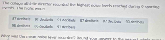 The college athletic director recorded the highest noise levels reached during 9 sporting 
events. The highs were:
87 decibels 91 decibels 91 decibels 87 decibels 87 decibels 93 decibels
98 decibels 86 decibels 91 decibels 
What was the mean noise level recorded? Round your answer to the nearest who