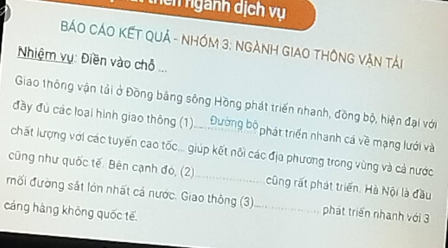 thên ngành dịch vụ 
BÁO CÁO KẾT QUả - NHóm 3: NgàNH GIAO THôNG Vận tải 
Nhiệm vụ: Điền vào chỗ ... 
Giao thông vận tải ở Đồng băng sông Hồng phát triển nhanh, đồng bộ, hiện đại với 
đầy đù các loại hình giao thông (1)... Đường bộ phát triển nhanh cá về mạng lưới và 
chất lượng với các tuyến cao tốc... giúp kết nôi các địa phương trong vùng và cả nước 
cũng như quốc tế. Bên cạnh đó, (2)_ cũng rất phát triển. Hà Nội là đầu 
đối đường sắt lớn nhất cá nước. Giao thông (3)._ phát triển nhanh với 3 
cáng háng không quốc tế